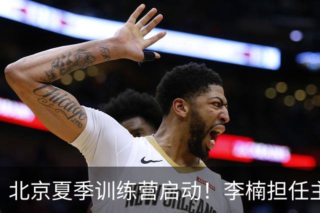 北京夏季训练营启动！李楠担任主帅，许利民任总教练，赵睿已归队！